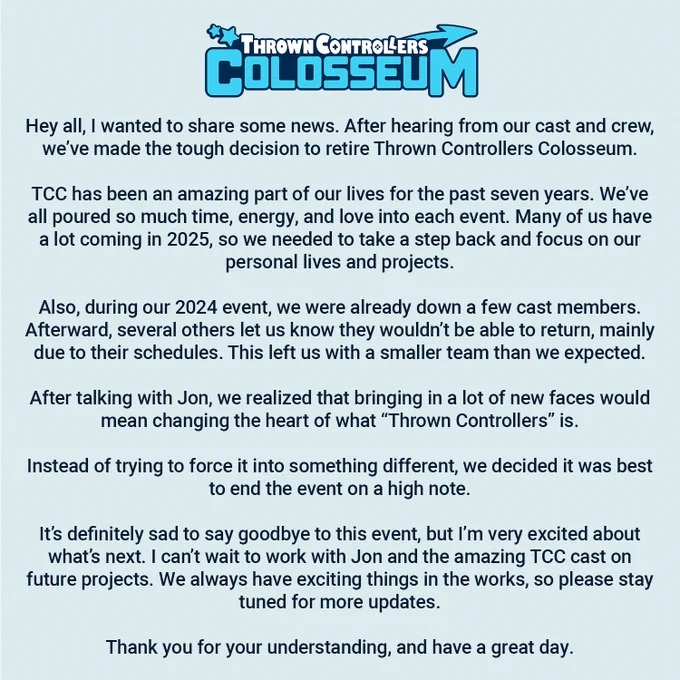 We’ve made the tough decision to retire Thrown Controllers Colosseum.

TCC has been an amazing part of our lives for the past seven years. We’ve all poured so much time, energy, and love into each event. Many of us have a lot coming in 2025, so we needed to take a step back and focus on our personal lives and projects.

Also, during our 2024 event, we were already down a few cast members. Afterward, several others let us know they wouldn’t be able to return, mainly due to their schedules. This left us with a smaller team than we expected.

After talking with Jon, we realized that bringing in a lot of new faces would mean changing the heart of what “Thrown Controllers” is.

It’s definitely sad to say goodbye to this event, but I’m very excited about what’s next. I can’t wait to work with Jon and the amazing TCC cast on future projects. We always have exciting things in the works, so please stay tuned for more updates.