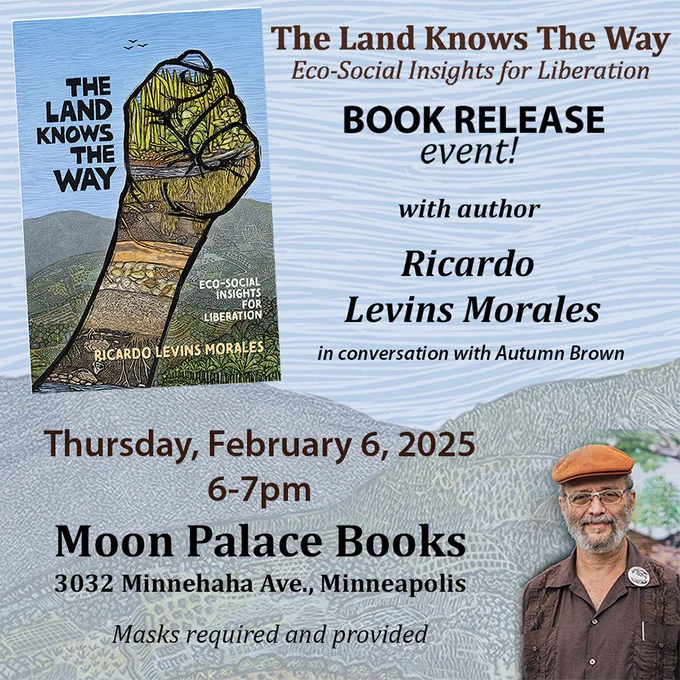 Blue, nature themed background. In the left corner, an image of the book The Land Knows the Way. It's cover features a lush landscape with a bright blue sky. A fist in the foreground is filled in with greenery and a root system below the dirt. Text reads "The Land Knows the Way. Eco-social insights for liberation. Book release event! with author Ricardo Levins Morales in conversation with Autumn Brown. Thursday, February 6, 2025. Moon Palace Books. 3032 Minnehaha Ave., Minneapolis. Masks Required and provided". Next to this text, a portrait of the artist Ricardo Levins Morales. He wears a brown button up shirt, glasses and an orange cap. He is smiling. 