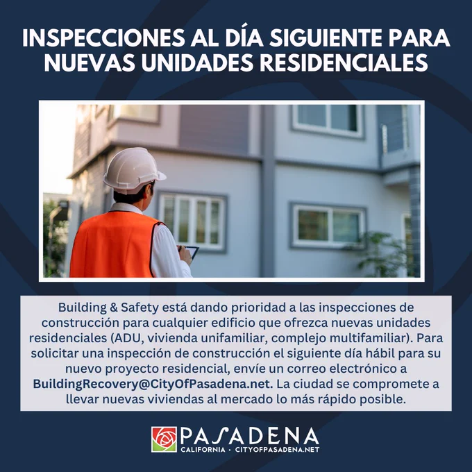 INSPECCIONES AL DÍA SIGUIENTE PARA NUEVAS UNIDADES RESIDENCIALES
Building & Safety está dando prioridad a las inspecciones de construcción para cualquier edificio que ofrezca nuevas unidades residenciales (ADU, vivienda unifamiliar, complejo multifamiliar). Para solicitar una inspección de construcción el siguiente día hábil para su nuevo proyecto residencial, envíe un correo electrónico a
BuildingRecovery@CityOfPasadena.net. La ciudad se compromete a llevar nuevas viviendas al mercado lo más rápido posible.