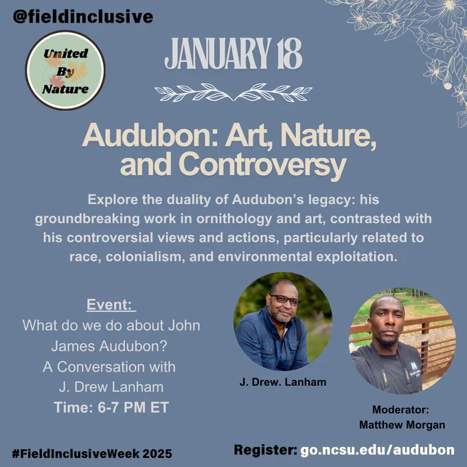 Photo Description 1: Social media graphic for an event titled ‘Audubon: Art, Nature, and Controversy.’ The background is a soft blue with decorative floral line art in white. The text highlights the discussion on John James Audubon’s groundbreaking work in ornithology and art, contrasted with his controversial views on race, colonialism, and environmental exploitation. Two headshots are displayed: J. Drew Lanham on the left, wearing a blue shirt and glasses, and moderator Matthew Morgan on the right, wearing a dark t-shirt. At the top left, the ‘@fieldinclusive’ handle and the ‘United by Nature’ logo are shown. Registration details are provided at the bottom: go.ncsu.edu/audubon, along with the hashtag #FieldInclusiveWeek2025.