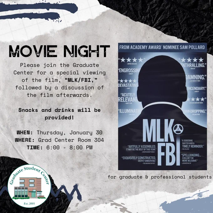 Movie night. Please join the graduate center for a special viewing of the film MLK/FBI, followed by a discussion of the film afterwards. Snacks and drinks will be provided! When: Thursday, January 30. Where: Grad Center, Room 304. Time: 6:00-8:00 PM. For graduate and professional students.