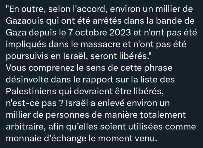 "En outre, selon l'accord, environ un millier de Gazaouis qui ont été arrêtés dans la bande de Gaza depuis le 7 octobre 2023 et n'ont pas été impliqués dans le massacre et n'ont pas été poursuivis en Israël, seront libérés." 

Vous comprenez le sens de cette phrase désinvolte dans le rapport sur la liste des Palestiniens qui devraient être libérés, n'est-ce pas ? Israël a enlevé environ un millier de personnes de manière totalement arbitraire, afin qu'elles soient utilisées comme monnaie d'échange le moment venu. 