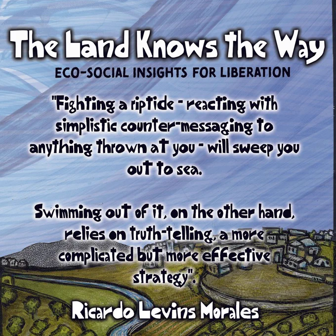 A green, lush landscape and bright blue sky in the background. Text over this background reads "The Land Knows the Way. Eco-social insights for liberation. "Fighting a riptide - reacting with simplistic counter-messaging to anything thrown at you - will sweep you out to sea. Swimming out of it, on the other hand, relies on truth-telling, a more complicated but more effective strategy" Ricardo Levins Morales".