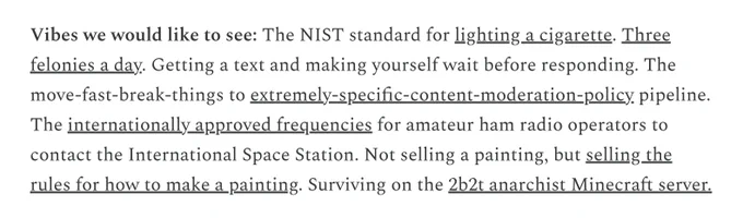 Vibes we would like to see: The NIST standard for lighting a cigarette. Three felonies a day. Getting a text and making yourself wait before responding. The move-fast-break-things to extremely-specific-content-moderation-policy pipeline. The internationally approved frequencies for amateur ham radio operators to contact the International Space Station. Not selling a painting, but selling the rules for how to make a painting. Surviving on the 2b2t anarchist Minecraft server.

