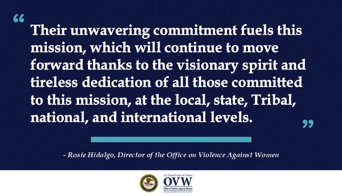 "Their unwavering commitment fuels this mission, which will continue to move forward thanks to the visionary spirit and tireless dedication of all those committed to this mission, at the local, state, Tribal, national, and international levels."
OVW Director Rosie Hidalgo
