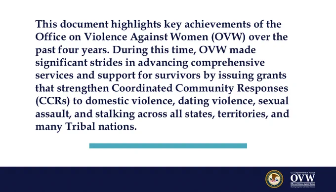 This document highlights key achievements of the Office on Violence Against Women (OVW) over the past four years. During this time, OVW made significant strides in advancing comprehensive services and support for survivors by issuing grants that strengthen Coordinated Community Responses (CCRs) to domestic violence, dating violence, sexual assault, and stalking across all states, territories, and many Tribal nations. 
