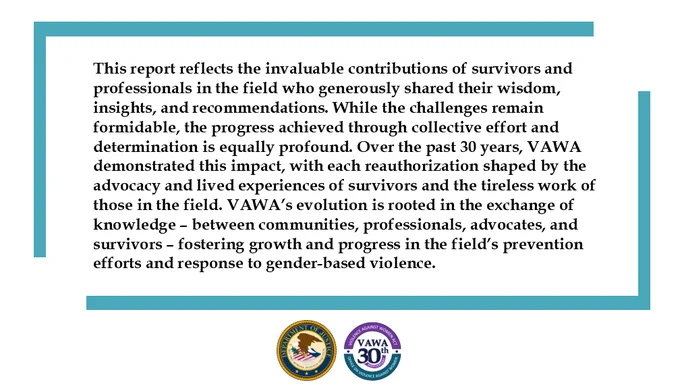 This report reflects the invaluable contributions of survivors and professionals in the field who generously shared their wisdom, insights, and recommendations. While the challenges remain formidable, the progress achieved through collective effort and determination is equally profound. Over the past 30 years, VAWA demonstrated this impact, with each reauthorization shaped by the advocacy and lived experiences of survivors and the tireless work of those in the field. VAWA’s evolution is rooted in the exchange of knowledge – between communities, professionals, advocates, and survivors – fostering growth and progress in the field’s prevention efforts and response to gender-based violence.
