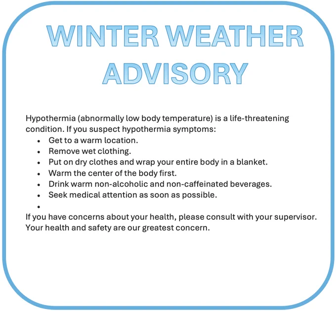 Hypothermia (abnormally low body temperature) is a life-threatening condition. If you suspect hypothermia symptoms:
Get to a warm location.
Remove wet clothing.
Put on dry clothes and wrap your entire body in a blanket.
Warm the center of the body first.
Drink warm non-alcoholic and non-caffeinated beverages.
Seek medical attention as soon as possible.
 
If you have concerns about your health, please consult with your supervisor. Your health and safety are our greatest concern