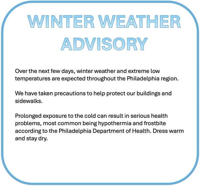 WINTER WEATHER ADVISORY
 
Over the next few days, winter weather and extreme low temperatures are expected throughout the Philadelphia region.
 
We have taken precautions to help protect our buildings and sidewalks.
 
Prolonged exposure to the cold can result in serious health problems, most common being hypothermia and frostbite according to the Philadelphia Department of Health. Dress warm and stay dry.