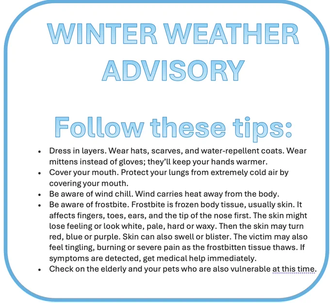 WINTER WEATHER ADVISORY
 
Follow these tips:
Dress in layers. Wear hats, scarves, and water-repellent coats. Wear mittens instead of gloves; they’ll keep your hands warmer.
Cover your mouth. Protect your lungs from extremely cold air by covering your mouth.
Be aware of wind chill. Wind carries heat away from the body.
Be aware of frostbite. Frostbite is frozen body tissue, usually skin. It affects fingers, toes, ears, and the tip of the nose first. The skin might lose feeling or look white, pale, hard or waxy. Then the skin may turn red, blue or purple. Skin can also swell or blister. The victim may also feel tingling, burning or severe pain as the frostbitten tissue thaws. If symptoms are detected, get medical help immediately.
Check on the elderly and your pets who are also vulnerable at this time.