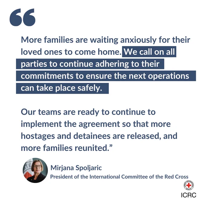 "More families are waiting anxiously for their loved ones to come home. We call on all parties to continue adhering to their commitments to ensure the next operations can take place safely.   Our teams are ready to continue to implement the agreement so that more hostages and detainees are released, and more families reunited.” Mirjana Spoljaric, ICRC Presiden
