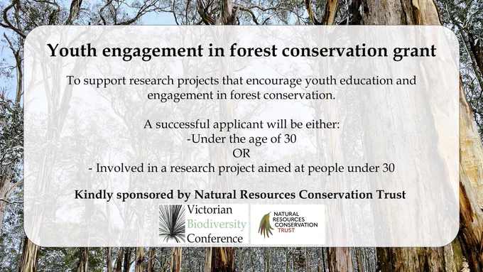 An infographic announcing the Youth Engagement in Forest Conservation Research Grant, with a VicBioCon and Natural Resources Conservation Trust logo. The body text reads "To support research projects that encourage youth education and engagement in forest conservation. 
Asuccessful applicant will be either:
-Under the age of 30 OR - Involved in a research project aimed at people under 30. Kindly sponsored by Natural Resources Conservation Trust"