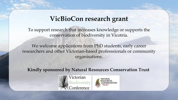 
An infographic announcing the VicBioCon Research Grant, with a VicBioCon and Natural Resources Conservation Trust logo. The body text reads "To support research that increases knowledge or supports the conservation of biodiversity in Vicotria.
We welcome applications from PhD students, early career
researchers and other Victorian-based professionals or community organisations.
Kindly sponsored by Natural Resources Conservation 