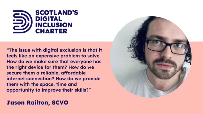 “The issue with digital exclusion is that it feels like an expensive problem to solve. How do we make sure that everyone has the right device for them? How do we secure them a reliable, affordable internet connection? How do we provide them with the space, time and opportunity to improve their skills?”
Jason Railton, SCVO