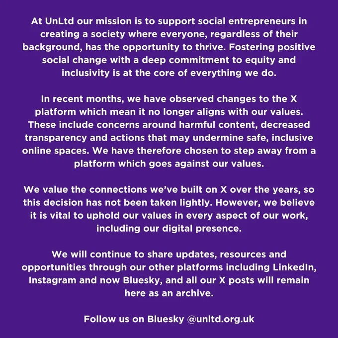 At UnLtd our mission is to support social entrepreneurs in creating a society where everyone, regardless of their background, has the opportunity to thrive. Fostering positive social change with a deep commitment to equity and inclusivity is at the core of everything we do.
In recent months we have observed changes to the X platform which mean it no longer aligns with our values. These include concerns around harmful content decreased transparency and actions that may undermine safe inclusive online spaces. We have therefore chosen to step away from a platform which goes against our values.
We value the connections we’ve built on X over the years so this decision has not been taken lightly. However we believe it is vital to uphold our values in every aspect of our work including our digital presence.
We will continue to share updates, resources and opportunities through our other platforms including LinkedIn Instagram and now BlueSky, and all our X posts will remain here as an archive.