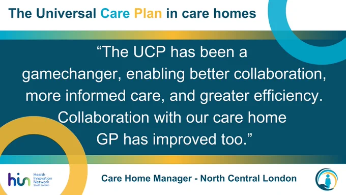 The Universal Care Plan in care homes:

"The UCP has been a game changer, enabling better collaboration more informed care, and greater efficiency. Collaboration with our care home GP has improved too."

Care Home Manager - North Central London