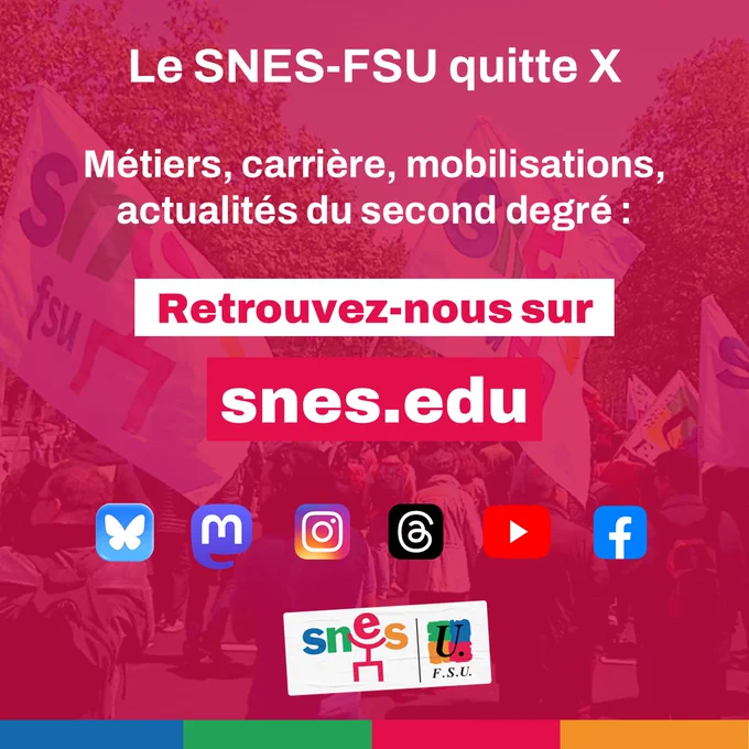 Visuel sur fond rouge avec une écriture blanche et un logo SNES-FSU
"Le SNES-FSU quitte X. Métiers, carrière, mobilisations, actualités du second degré, retrouvez-nous sur snes.edu"
En dessous il y a les logos de réseaux sociaux sur lesquels est présent le SNES-FSU : Bluesky, Mastodon, Instagram, Threads, YouTube et Facebook.