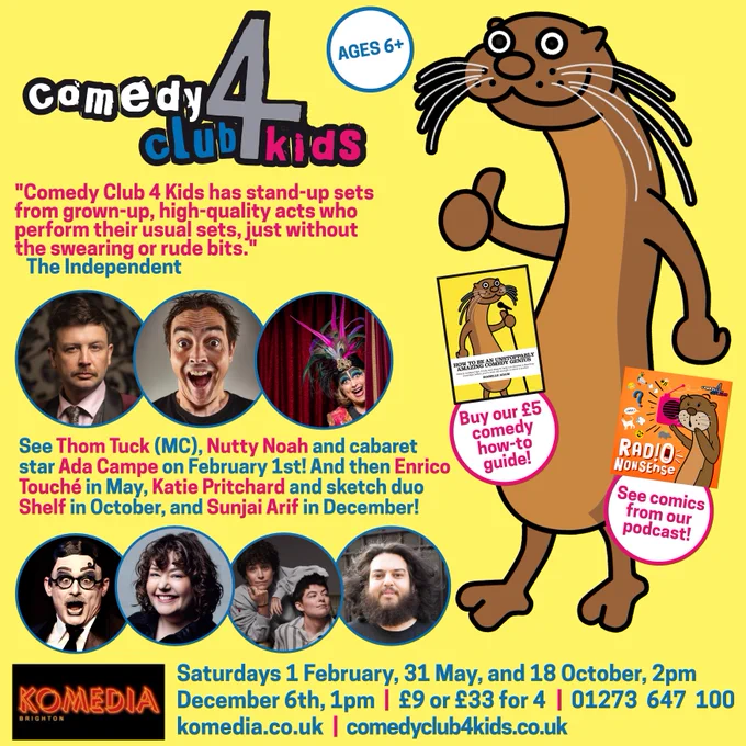 See Thom Tuck (MC), Nutty Noah and cabaret star Ada Campe on February 1st! And then Enrico Touché in May, Katie Pritchard and sketch duo Shelf in October, and Sunjai Arif in December!

Saturdays 1 February, 31 May, and 18 October, 2pm

December 6th, 1pm  |  £9 or £33 for 4  |  01273  647  100

komedia.co.uk  |  comedyclub4kids.co.uk