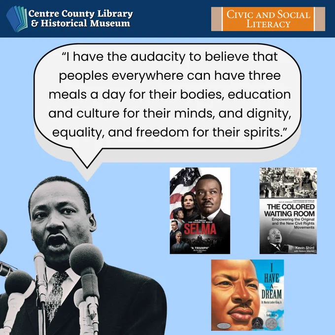 Centre County Library & Historical Museum logo. Civic and Social Literacy logo. Black and white photo of Dr. Martin Luther King Jr.  with a speech bubble coming out of his mouth. The speech bubble says, "I have the audacity to believe that peoples everywhere can have three meals a day for their bodies, education and culture for their minds, and dignity, equality, and freedom for their spirits." Pictures of the covers of the following books and movies: "Selma," (the movie); "The Colored Waiting Room," by Shird, Kevin, Malden, and Nelson; and "I Have a Dream," written by Dr. Martin Luther King Jr. and illustrated by Kadir Nelson. 