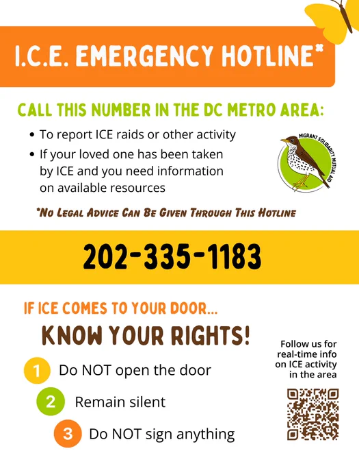 I.C.E. emergency hotline*: 202-335-1183

Call this number in the DC metro area:
- To report ICE raids or other activity
- If your loved one has been taken by ICE and you need information on available resources

*No legal advice can be given through this hotline

If ICE comes to your door, know your rights!
- Do NOT open the door
- Remain silent
- Do NOT sign anything

Follow us for real-time info on ICE activity in the area: bit.ly/msma-insta
