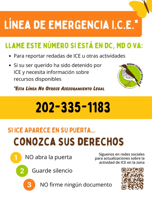 Línea de emergencia I.C.E.*: 202-335-1183

llame este número SI ESTÁ EN DC, MD O VA:
- Para reportar redadas de ICE u otras actividades
- Si su ser querido ha sido detenido por ICE y necesita información sobre recursos disponibles

Si ice aparece en su puerta...conozca sus derechos
- NO abra la puerta
- Guarde silencio
- NO firme ningún documento

Síguenos en redes sociales para actualizaciones sobre la actividad de ICE en la zona: bit.ly/msma-insta