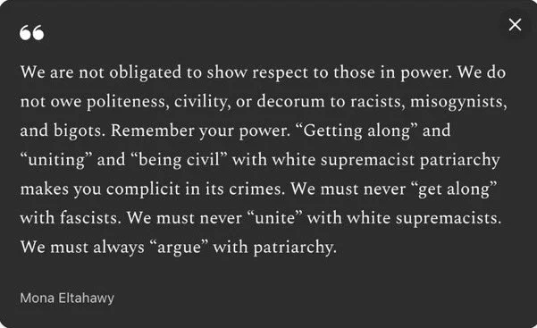 Text: We are not obligated to show respect to those in power. We do not owe politeness, civility, or decorum to racists, misogynists, and bigots. Remember your power. “Getting along” and “uniting” and “being civil” with white supremacist patriarchy makes you complicit in its crimes. We must never “get along” with fascists. We must never “unite” with white supremacists. We must always “argue” with patriarchy.