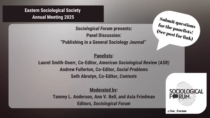 White text on a black background in the upper-left corner reads, “Eastern Sociological Society Annual Meeting 2025.” A light gray rectangle in the middle reads, “Sociological Forum presents: Panel Discussion: “Publishing in a General Sociology Journal.” Panelists: Laurel Smith-Doerr, Co-Editor, American Sociological Review (ASR); Andrew Fullerton, Co-Editor, Social Problems; Seth Abrutyn, Co-Editor, Contexts. Moderated by: Tammy L. Anderson, Ann V. Bell, and Asia Friedman, Editors, Sociological Forum.” A speech bubble in the upper right reads, “Submit questions for the panelists! (See post for link).” The Sociological Forum logo is on the bottom-right, as is the @Soc_Forum X tag.