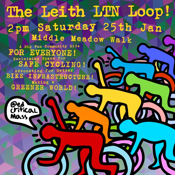 The Leith LTN Loop!
2pm Saturday 25th Jan
Middle Meadow Walk
A big fun community ride for everyone!
Reclaiming space for safe cycling!
Advocating for better bike infrastructure!
Making a greener world!

Under the text are many multicoloured cyclists. One of them says "@edcriticalmass".