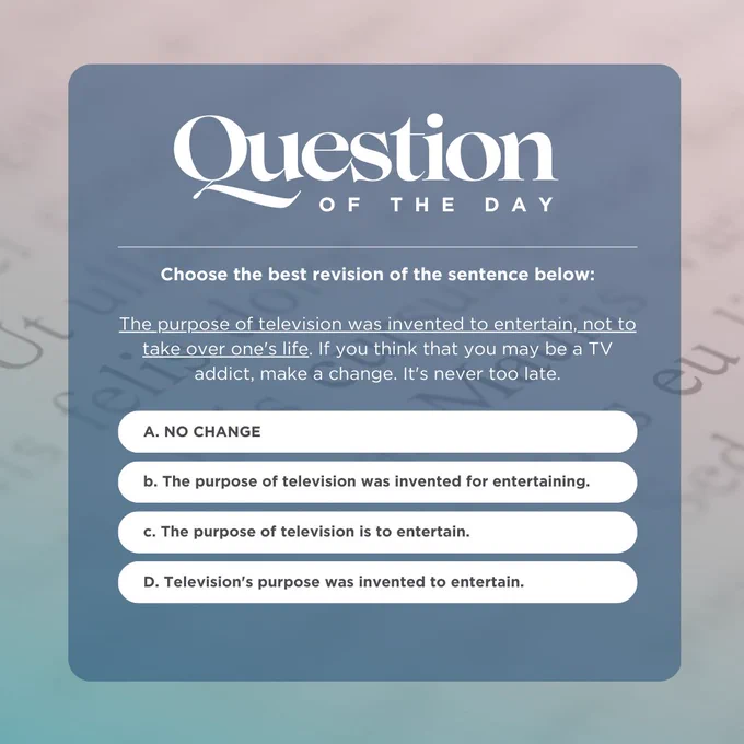 Question of the day:
Choose the best revision of the sentence below:

The purpose of television was invented to entertain, not to take over one's life. If you think that you may be a TV addict, make a change. It's never too late.
a. no change
b. The purpose of television was invented for entertaining.
c. The purpose of television is to entertain.
d. Television's purpose was invented to entertain.
