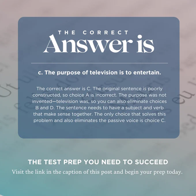 The correct answer is C. The original sentence is poorly constructed, so choice A is incorrect. The purpose was not invented—television was, so you can also eliminate choices B and D. The sentence needs to have a subject and verb that make sense together. The only choice that solves this problem and also eliminates the passive voice is choice C.

Visit the link in the caption of this post and begin your prep today. 