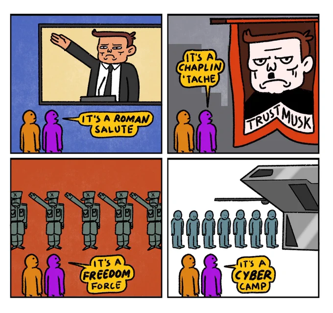 4 panel comic in response to Elon Musk doing a Nazi Salute

Panel 1
Orange Guy and Purple Guy watch Musk do a Nazi Salute on a big screen
Purple Guy: It’s a Roman Salute

Panel 2
Orange Guy and Purple Guy look up at giant banner featuring a picture of Musk with a tiny moustache 
Purple Guy: It’s a Chaplin ‘Tache

Panel 3
Orange Guy and Purple Guy stand in front of a row of soldiers who are all Sieg Heiling 
Purple Guy: It’s a Freedom Force

Panel 4
Orange Guy and Purple Guy stand in front of a row of prisoners walking into a sleek silver tunnel
Purple Guy: It’s a cyber camp