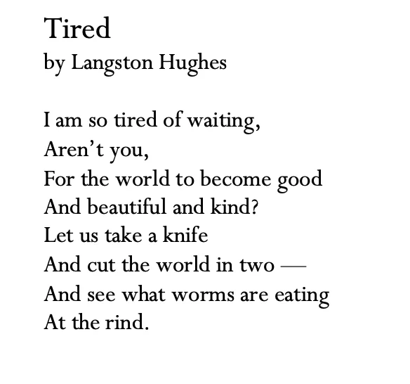 Tired
by Langston Hughes

I am so tired of waiting, 
Aren’t you, 
For the world to become good
And beautiful and kind?
Let us take a knife
And cut the world in two —
And see what worms are eating
At the rind. 
