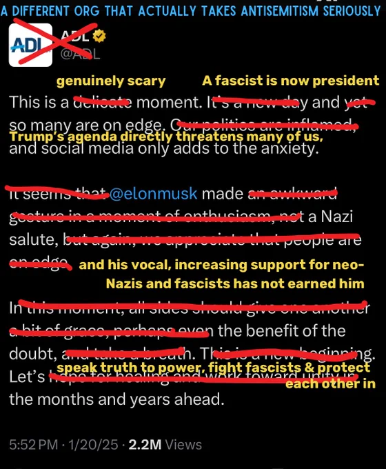 the ADL’s tweet about Elon Musk’s Nazi salute edited to say, “This is a genuinely scary moment. A fascist is now president
and so many are on edge.
Trump's agenda directly threatens many of us, and social media only adds to the anxiety.
@elonmusk made a Nazi salute, and his vocal, increasing support for neo-
Nazis and fascists has not earned him
the benefit of the doubt. 
Let's speak truth to power fight fascists & protect each other in the months and years ahead.”

The ADL’s handle and logo is crossed out and replaced with the words “a different org that actually takes antisemitism seriously.”