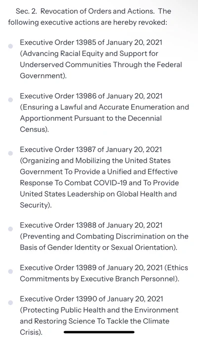Sec. 2.  Revocation of Orders and Actions.  The following executive actions are hereby revoked:
Executive Order 13985 of January 20, 2021 (Advancing Racial Equity and Support for Underserved Communities Through the Federal Government).
Executive Order 13986 of January 20, 2021 (Ensuring a Lawful and Accurate Enumeration and Apportionment Pursuant to the Decennial Census).
Executive Order 13987 of January 20, 2021 (Organizing and Mobilizing the United States Government To Provide a Unified and Effective Response To Combat COVID-19 and To Provide United States Leadership on Global Health and Security).
Executive Order 13988 of January 20, 2021 (Preventing and Combating Discrimination on the Basis of Gender Identity or Sexual Orientation).
Executive Order 13989 of January 20, 2021 (Ethics Commitments by Executive Branch Personnel).
Executive Order 13990 of January 20, 2021 (Protecting Public Health and the Environment and Restoring Science To Tackle the Climate Crisis).