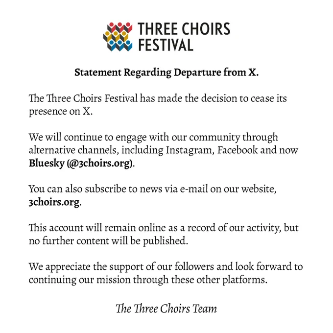 An image of text containing:

Statement Regarding Departure from X.

The Three Choirs Festival has made the decision to cease its presence on X. 

We will continue to engage with our community through alternative channels, including Instagram, Facebook and now Bluesky (@3choirs.org). 
You can also subscribe to news via e-mail on our website, 3choirs.org.

This account will remain online as a record of our activity, but no further content will be published.

We appreciate the support of our followers and look forward to continuing our mission through these other platforms.

- The Three Choirs Team