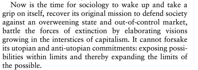 Now is the time for sociology to wake up and take a
grip on itself, recover its original mission to defend society
against an overweening state and out-of-control market,
battle the forces of extinction by elaborating visions
growing in the interstices of capitalism. It cannot forsake
its utopian and anti-utopian commitments: exposing possibilities within limits and thereby expanding the limits of
the possible.