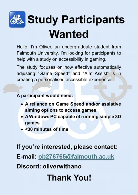 A flyer titled Study Participants Wanted. It reads: Hello, I’m Oliver, an undergraduate student from Falmouth University, I’m looking for participants to help with a study on accessibility in gaming. The study focuses on how effective automatically adjusting “Game Speed” and “Aim Assist” is in creating a personalized accessible experience. A participant would need: A reliance on Game Speed and/or assistive aiming options to access games, A Windows PC capable of running simple 3D games, up to thirty minutes of time. If you’re interested, please email ob276765@falmouth.ac.uk or message oliver with an o on discord. Thank You.