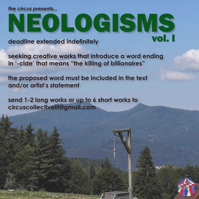 the circus presents…
NEOLOGISMS vol. 1
deadline extended indefinitely

seeking creative works that introduce a word ending in ‘-cide,’ that means “the killing of billionaires”

the proposed word must be included in the text and/or artist’s statement

send 1-2 long works or up to 6 short works to circuscollectivelit@gmail.com