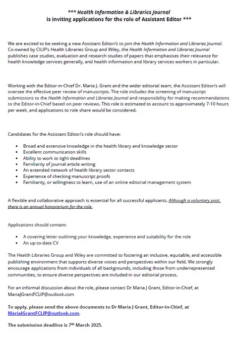 *** Health Information & Libraries Journal
is inviting applications for the role of Assistant Editor ***

We are excited to be seeking a new Assistant Editor/s to join the Health Information and Libraries Journal. Co-owned by CILIP’s Health Libraries Group and Wiley, the Health Information and Libraries Journal publishes case studies, evaluation and research studies of papers that emphasises their relevance for health knowledge services generally, and health information and library services workers in particular. 

Working with the Editor-in-Chief Dr. Maria J. Grant and the wider editorial team, the Assistant Editor/s will oversee the effective peer review of manuscripts. The role includes the screening of manuscript submissions to the Health Information and Libraries Journal and responsibility for making recommendations to the Editor-in-Chief based on peer reviews. Contact MariaJGrantFCLIP@outlook.com for further details.