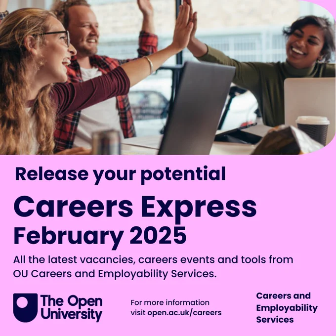 Release your potential
Careers Express
February 2025
All the latest vacancies, careers events and tools from OU Careers and Employability Services.
The Open University
For more information 
visit open.ac.uk/careers
Careers and Employability Services
Picture of 3 students with laptops, smiling and doing a high-five.