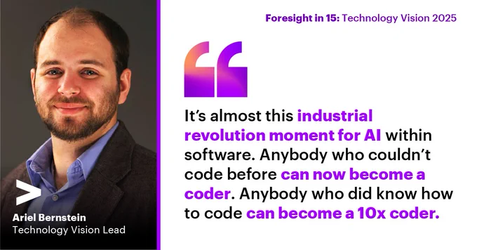 [Image description: Ariel Bernstein, Accenture Technology Vision Lead, is pictured on the left. On the right, his quote reads: “It’s almost this industrial revolution moment for AI within software. Anybody who couldn’t code before can now become a coder. Anybody who did know how to code can become a 10x coder.” Above the quote, there is text that says, ”Foresight in 15: Technology Vision 2025.”]​
