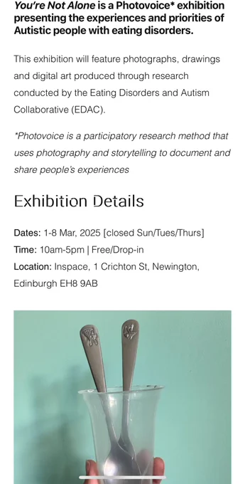 Written details of exhibition at top of image with photograph of person holding up a cup and two silver spoons against a turquoise background.. Details are "you are not alone" is a photovoice exhibition presenting the experiences and research priorities of autistic people with eating disorders. The exhibition will feature photographs, drawings and digital art produced through research conducted by the Eating Disorders and Autism Collaborative. Date 1st to 8th march, 10am to 5pm, free drop in. Closed Sunday Tuesday and Thursday. Location is at inscape, 1 Crichton street, Newington, Edinburgh, EH8 9AB