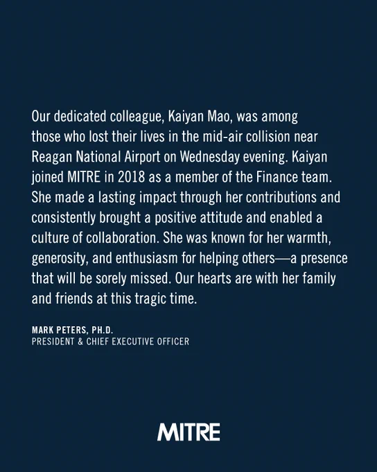 Our dedicated colleague, Kaiyan Mao, was among those who lost their lives in the mid-air collision near Reagan National Airport on Wednesday evening. Kaiyan joined MITRE in 2018 as a member of the Finance team. She made a lsting impact through her contributions and consistently brought a positive attitude and enabled a culture of collaboration. She was known for her warmth, generosity, and enthusiasm for helping others - a presence that will be sorely missed. Our hearts are with her family and friends at this tragic time.

Mark Peters, Ph.D.
President & Chief Executive Officer