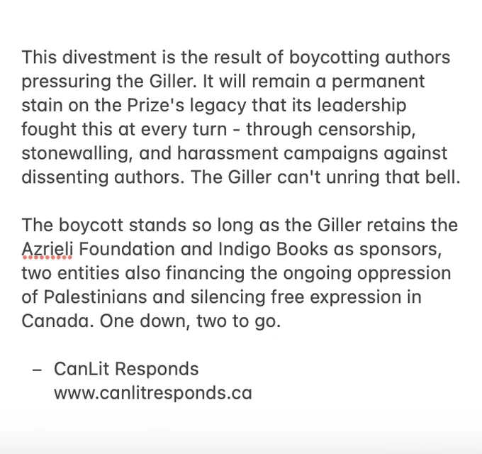 This divestment is the result of boycotting authors pressuring the Giller. It will remain a permanent stain on the Prize's legacy that its leadership fought this at every turn - through censorship, stonewalling, and harassment campaigns against dissenting authors. The Giller can't unring that bell. The boycott stands so long as the Giller retains the Azrieli Foundation and Indigo Books as sponsors, two entities also financing the ongoing oppression of Palestinians and silencing free expression in Canada. One down, two to go.

- CanLit Responds  www.canlitresponds.ca