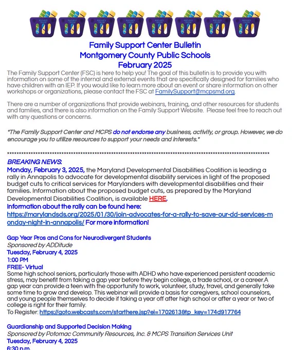 MCPS Special Education Family Support Center's Bulletin of Events for February 2025  (in .pdf format with registration links):
https://drive.google.com/.../1_UGhvtaASSwntF.../view...

The goal of our event bulletin is to provide you with information on some of the internal and external events occurring that are specifically designed for families who have children with an IEP. 

If you would like to learn more about an event or share information on other workshops or organizations, please contact the Family Support Center at FamilySupport@mcpsmd.org. 

There are lots of organizations that provide webinars, training, and other resources for students and families and there is information on the Family Support Website. Please feel free to reach out with any questions or concerns.

*The Family Support Center and MCPS do not endorse any business, activity, or group. However, we do encourage you to utilize resources to support your needs and interests.*