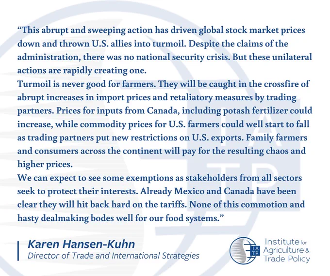 This abrupt and sweeping action has driven global stock market prices down and thrown U.S. allies into turmoil. Despite the claims of the administration, there was no national security crisis. But these unilateral actions are rapidly creating one. Turmoil is never good for farmers. They will be caught in the crossfire of abrupt increases in import prices and retaliatory measures by trading partners. Prices for inputs from Canada, including potash fertilizer could increase, while commodity prices for U.S. farmers could well start to fall as trading partners put new restrictions on U.S. exports. Family farmers and consumers across the continent will pay for the resulting chaos and higher prices. We can expect to see some exemptions as stakeholders from all sectors seek to protect their interests. Already Mexico and Canada have been clear they will hit back hard on the tariffs. None of this commotion and hasty dealmaking bodes well for our food systems.