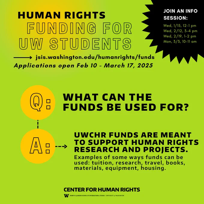 Human rights funding for UW students.
jsis/washington.edu/humanrights/funds
application period open Feb 10 - March 17, 2025
Join an info session! 
Q: What can the funds be used for?
A: UWCHR funds are meant to support human rights research and projects. Examples of some ways funds can be used: tuition, research, travel, books, materials, equipment, housing.