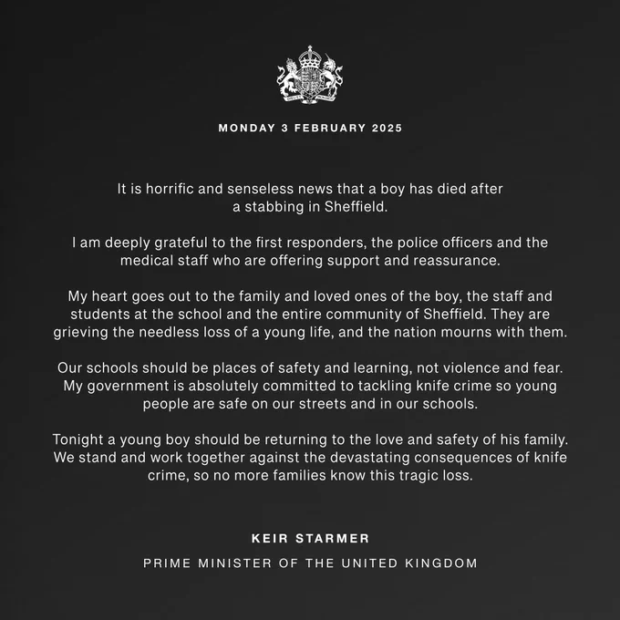 It is horrific and senseless news that a boy has died after a stabbing in Sheffield.

I am deeply grateful to the first responders, the police officers and the medical staff who are offering support and reassurance.

My heart goes out to the family and loved ones of the boy, the staff and students at the school and the entire community of Sheffield. They are grieving the needless loss of a young life, and the nation mourns with them.

Our schools should be places of safety and learning, not violence and fear. My government is absolutely committed to tackling knife crime so young people are safe on our streets and in our schools.

Tonight a young boy should be returning to the love and safety of his family. We stand and work together against the devastating consequences of knife crime, so no more families know this tragic loss.

Keir Starmer
Prime Minister of the United Kingdom