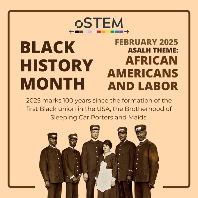 A tan background with a thin brown square border going around the outside. In the top left is large, dark brown text that says “Black History Month.” To the right is text that says “February 2025 ASALH Theme: African Americans and Labor.” Below these is thin, small text that says “2025 marks 100 years since the formation of the first Black union in the USA, the Brotherhood of Sleeping Car Porters and Maids.” Below is a sepia-tone image of 6 African American people in uniforms, 5 men and one woman. At the top is the oSTEM logo. 