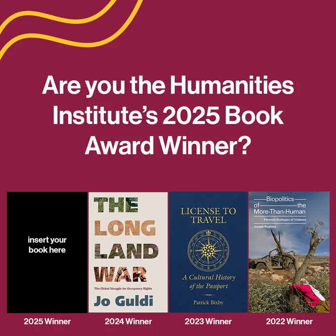 White text on a maroon background reads "Are you the Humanities Institute's 2025 Book Award Winner?" In a row below the text, past winners are announced (“The Long Land War: The Global Struggle for Occupancy Rights” by Jo Guldi in 2024; “License to Travel: A Cultural History of the Passport” by Patrick Bixby in 2023; and “Biopolitics of the More-Than-Human: Forensic Ecologies of Violence” by Joseph Pugliese in 2022). In the space reserved for the 2025 winner, there is a black rectangle with the text "insert your book here." In the upper left corner, there are two gold lines.